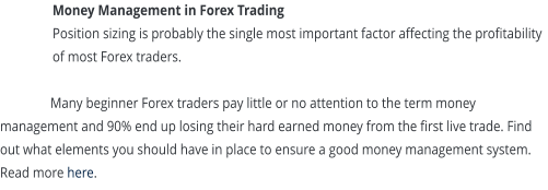 Money Management in Forex Trading Position sizing is probably the single most important factor affecting the profitability of most Forex traders.  Many beginner Forex traders pay little or no attention to the term money management and 90% end up losing their hard earned money from the first live trade. Find out what elements you should have in place to ensure a good money management system. Read more here.